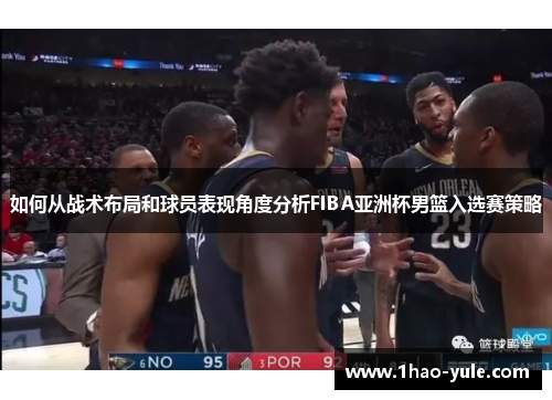 如何从战术布局和球员表现角度分析FIBA亚洲杯男篮入选赛策略