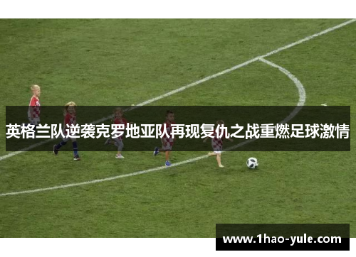 英格兰队逆袭克罗地亚队再现复仇之战重燃足球激情